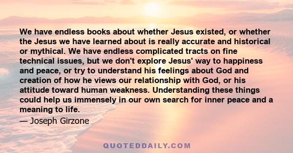 We have endless books about whether Jesus existed, or whether the Jesus we have learned about is really accurate and historical or mythical. We have endless complicated tracts on fine technical issues, but we don't