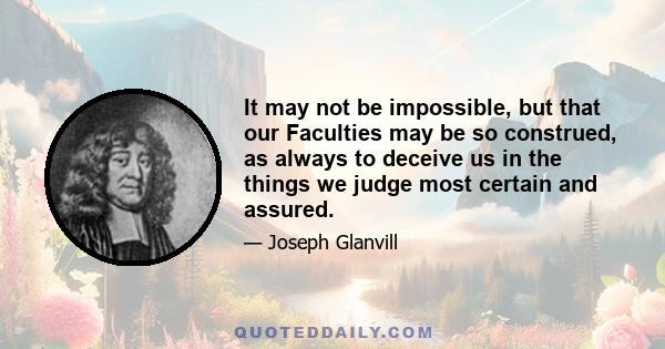 It may not be impossible, but that our Faculties may be so construed, as always to deceive us in the things we judge most certain and assured.