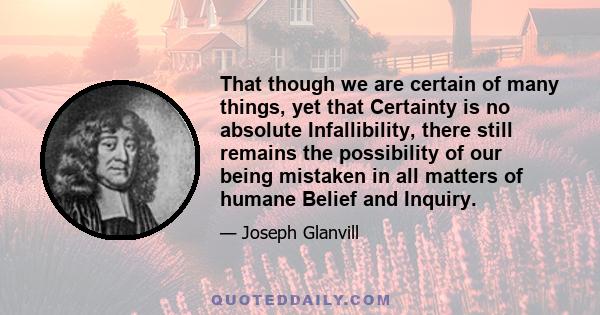 That though we are certain of many things, yet that Certainty is no absolute Infallibility, there still remains the possibility of our being mistaken in all matters of humane Belief and Inquiry.