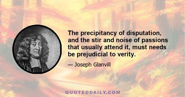 The precipitancy of disputation, and the stir and noise of passions that usually attend it, must needs be prejudicial to verity.