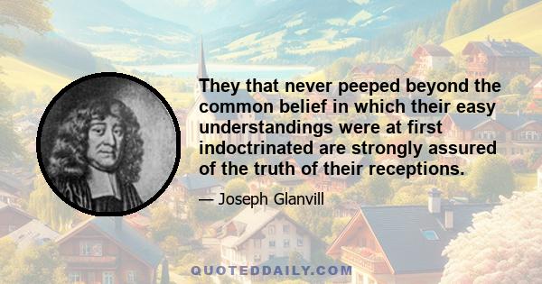 They that never peeped beyond the common belief in which their easy understandings were at first indoctrinated are strongly assured of the truth of their receptions.