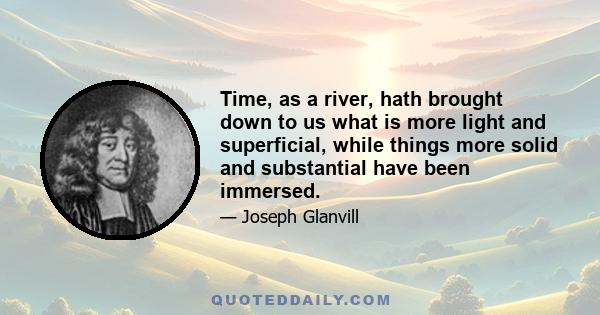 Time, as a river, hath brought down to us what is more light and superficial, while things more solid and substantial have been immersed.