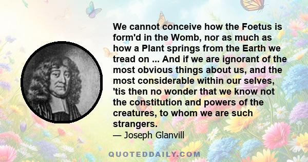 We cannot conceive how the Foetus is form'd in the Womb, nor as much as how a Plant springs from the Earth we tread on ... And if we are ignorant of the most obvious things about us, and the most considerable within our 