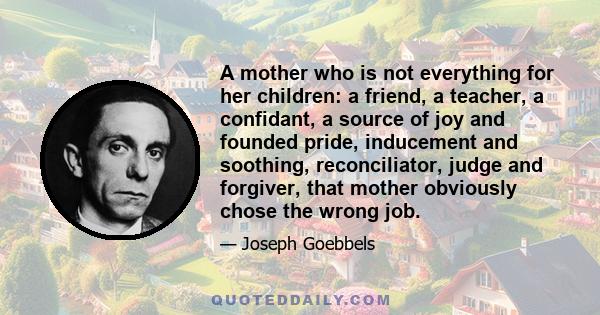 A mother who is not everything for her children: a friend, a teacher, a confidant, a source of joy and founded pride, inducement and soothing, reconciliator, judge and forgiver, that mother obviously chose the wrong job.