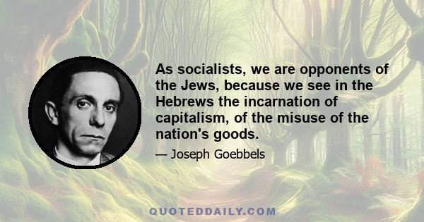 As socialists, we are opponents of the Jews, because we see in the Hebrews the incarnation of capitalism, of the misuse of the nation's goods.