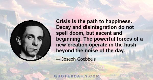 Crisis is the path to happiness. Decay and disintegration do not spell doom, but ascent and beginning. The powerful forces of a new creation operate in the hush beyond the noise of the day.