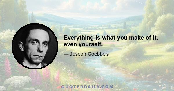 Everything is what you make of it, even yourself.