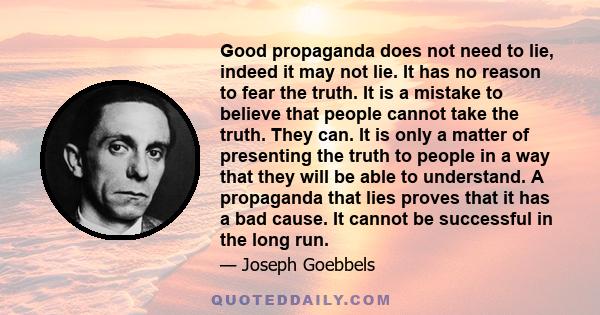 Good propaganda does not need to lie, indeed it may not lie. It has no reason to fear the truth. It is a mistake to believe that people cannot take the truth. They can. It is only a matter of presenting the truth to