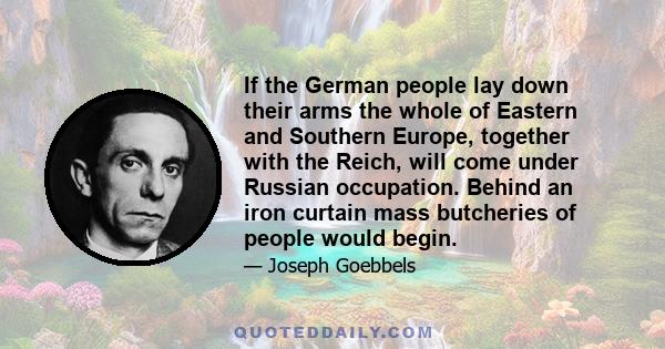 If the German people lay down their arms the whole of Eastern and Southern Europe, together with the Reich, will come under Russian occupation. Behind an iron curtain mass butcheries of people would begin.