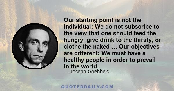 Our starting point is not the individual: We do not subscribe to the view that one should feed the hungry, give drink to the thirsty, or clothe the naked … Our objectives are different: We must have a healthy people in