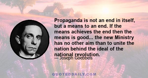 Propaganda is not an end in itself, but a means to an end. If the means achieves the end then the means is good... the new Ministry has no other aim than to unite the nation behind the ideal of the national revolution.