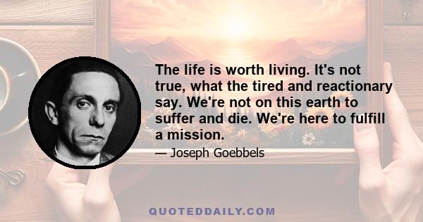 The life is worth living. It's not true, what the tired and reactionary say. We're not on this earth to suffer and die. We're here to fulfill a mission.