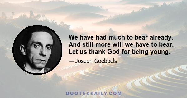 We have had much to bear already. And still more will we have to bear. Let us thank God for being young.