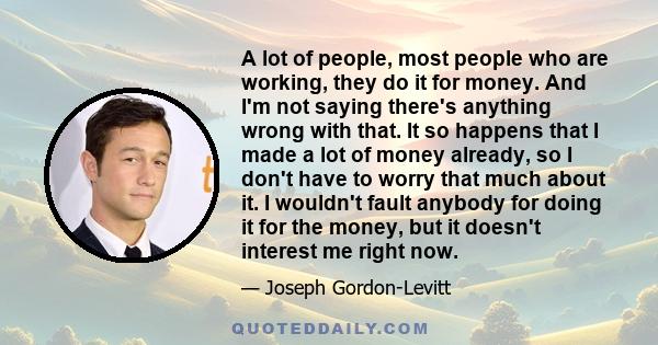 A lot of people, most people who are working, they do it for money. And I'm not saying there's anything wrong with that. It so happens that I made a lot of money already, so I don't have to worry that much about it. I