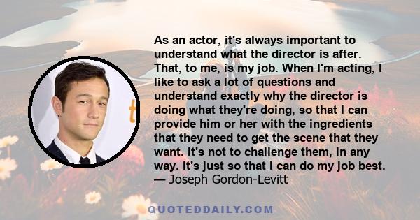 As an actor, it's always important to understand what the director is after. That, to me, is my job. When I'm acting, I like to ask a lot of questions and understand exactly why the director is doing what they're doing, 