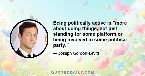 Being politically active is more about doing things, not just standing for some platform or being involved in some political party.