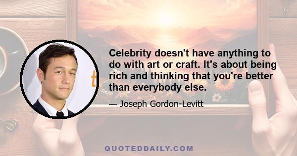 Celebrity doesn't have anything to do with art or craft. It's about being rich and thinking that you're better than everybody else.