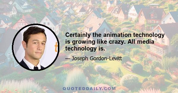 Certainly the animation technology is growing like crazy. All media technology is.