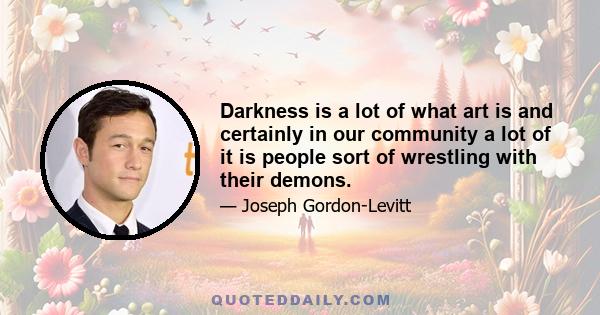 Darkness is a lot of what art is and certainly in our community a lot of it is people sort of wrestling with their demons.