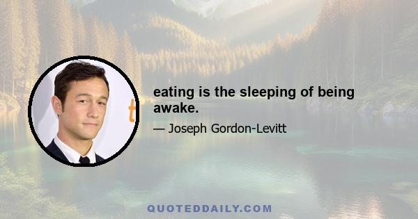 eating is the sleeping of being awake.