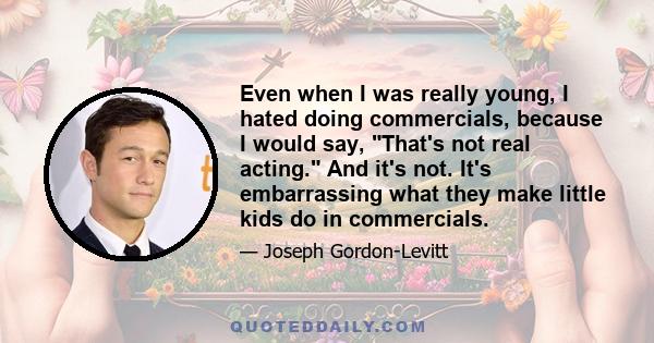 Even when I was really young, I hated doing commercials, because I would say, That's not real acting. And it's not. It's embarrassing what they make little kids do in commercials.