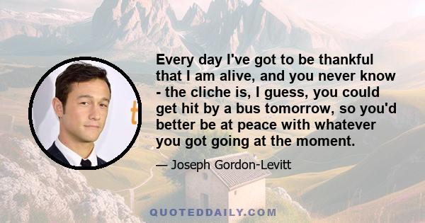 Every day I've got to be thankful that I am alive, and you never know - the cliche is, I guess, you could get hit by a bus tomorrow, so you'd better be at peace with whatever you got going at the moment.