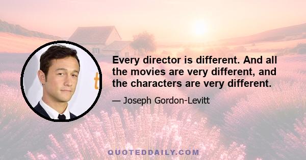 Every director is different. And all the movies are very different, and the characters are very different.