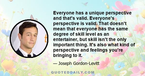 Everyone has a unique perspective and that's valid. Everyone's perspective is valid. That doesn't mean that everyone has the same degree of skill level as an entertainer, but skill isn't the only important thing. It's