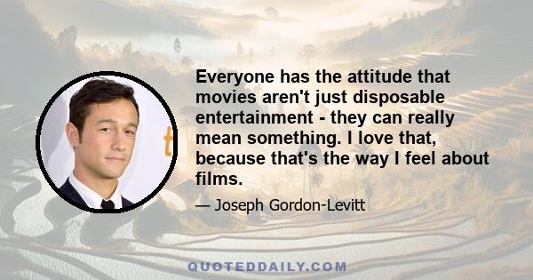 Everyone has the attitude that movies aren't just disposable entertainment - they can really mean something. I love that, because that's the way I feel about films.