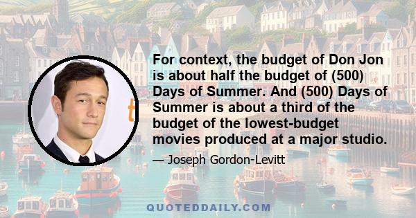 For context, the budget of Don Jon is about half the budget of (500) Days of Summer. And (500) Days of Summer is about a third of the budget of the lowest-budget movies produced at a major studio.