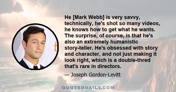 He [Mark Webb] is very savvy, technically, he's shot so many videos, he knows how to get what he wants. The surprise, of course, is that he's also an extremely humanistic story-teller. He's obsessed with story and