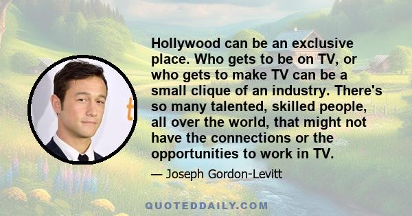 Hollywood can be an exclusive place. Who gets to be on TV, or who gets to make TV can be a small clique of an industry. There's so many talented, skilled people, all over the world, that might not have the connections