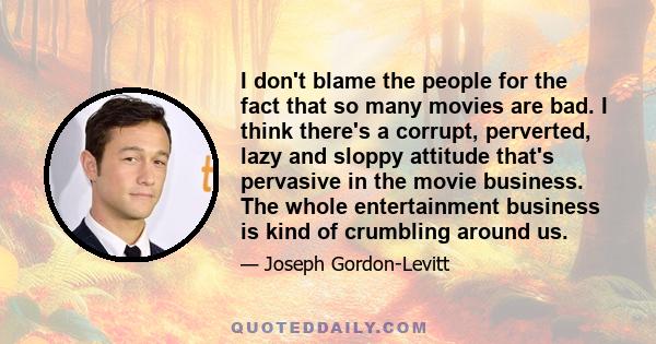 I don't blame the people for the fact that so many movies are bad. I think there's a corrupt, perverted, lazy and sloppy attitude that's pervasive in the movie business. The whole entertainment business is kind of