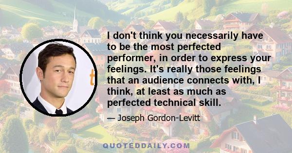 I don't think you necessarily have to be the most perfected performer, in order to express your feelings. It's really those feelings that an audience connects with, I think, at least as much as perfected technical skill.