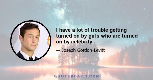 I have a lot of trouble getting turned on by girls who are turned on by celebrity.