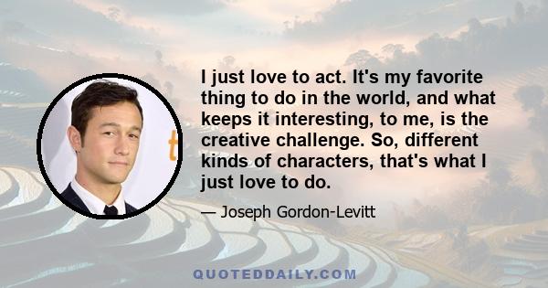 I just love to act. It's my favorite thing to do in the world, and what keeps it interesting, to me, is the creative challenge. So, different kinds of characters, that's what I just love to do.