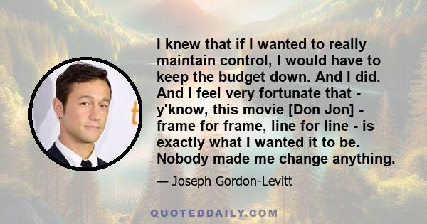 I knew that if I wanted to really maintain control, I would have to keep the budget down. And I did. And I feel very fortunate that - y'know, this movie [Don Jon] - frame for frame, line for line - is exactly what I