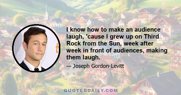 I know how to make an audience laugh, 'cause I grew up on Third Rock from the Sun, week after week in front of audiences, making them laugh.