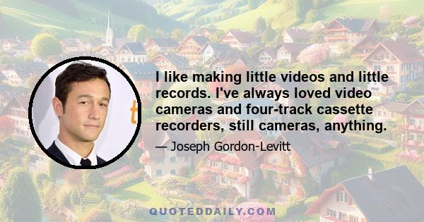 I like making little videos and little records. I've always loved video cameras and four-track cassette recorders, still cameras, anything.