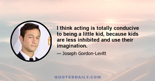 I think acting is totally conducive to being a little kid, because kids are less inhibited and use their imagination.