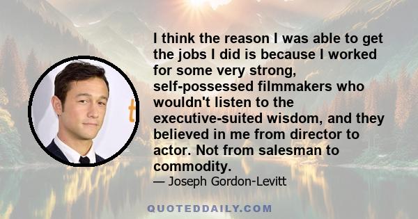 I think the reason I was able to get the jobs I did is because I worked for some very strong, self-possessed filmmakers who wouldn't listen to the executive-suited wisdom, and they believed in me from director to actor. 