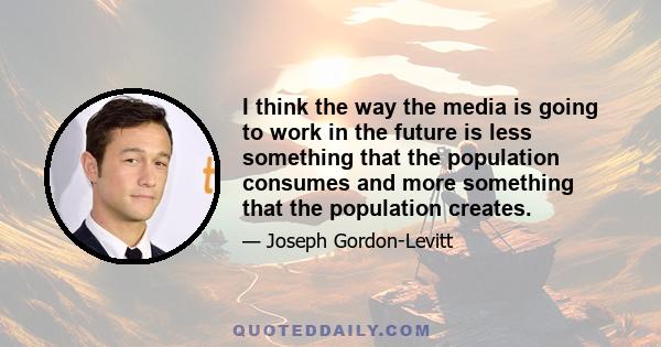 I think the way the media is going to work in the future is less something that the population consumes and more something that the population creates.