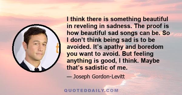 I think there is something beautiful in reveling in sadness. The proof is how beautiful sad songs can be. So I don’t think being sad is to be avoided. It’s apathy and boredom you want to avoid. But feeling anything is