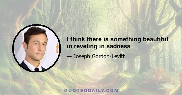 I think there is something beautiful in reveling in sadness