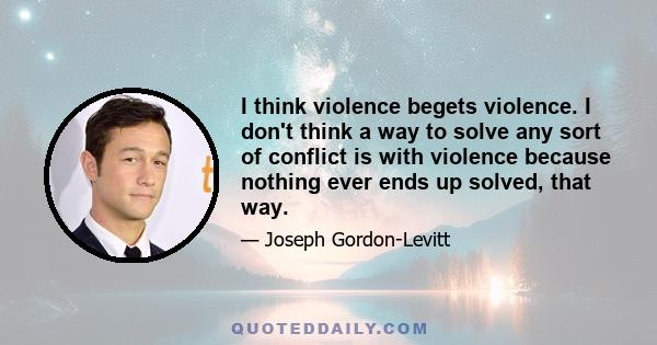 I think violence begets violence. I don't think a way to solve any sort of conflict is with violence because nothing ever ends up solved, that way.