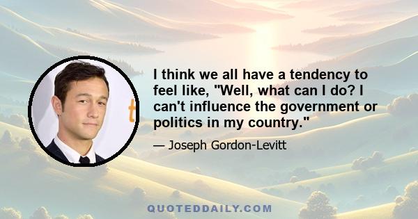 I think we all have a tendency to feel like, Well, what can I do? I can't influence the government or politics in my country.