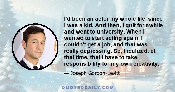 I'd been an actor my whole life, since I was a kid. And then, I quit for awhile and went to university. When I wanted to start acting again, I couldn't get a job, and that was really depressing. So, I realized, at that