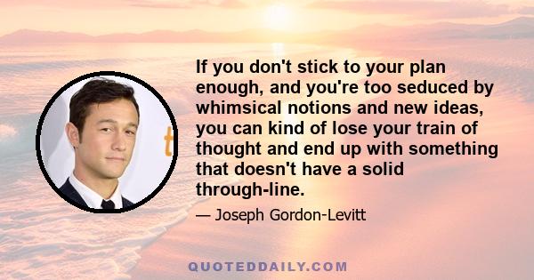 If you don't stick to your plan enough, and you're too seduced by whimsical notions and new ideas, you can kind of lose your train of thought and end up with something that doesn't have a solid through-line.