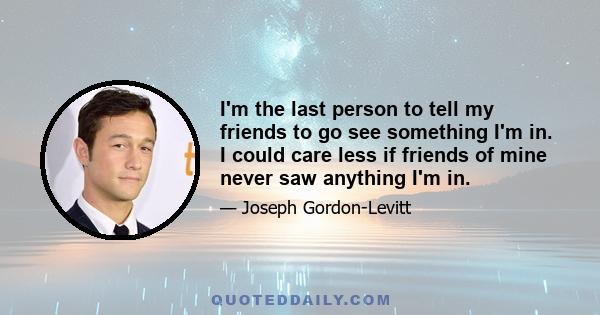 I'm the last person to tell my friends to go see something I'm in. I could care less if friends of mine never saw anything I'm in.