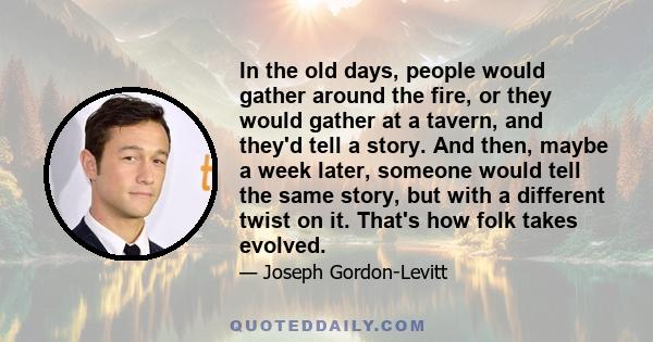 In the old days, people would gather around the fire, or they would gather at a tavern, and they'd tell a story. And then, maybe a week later, someone would tell the same story, but with a different twist on it. That's